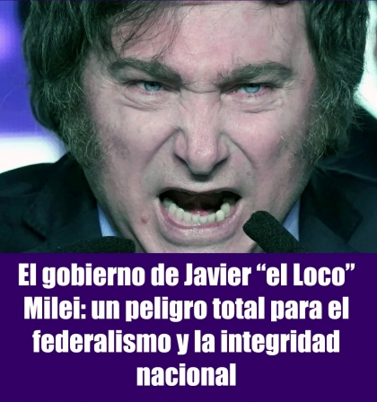 El gobierno de Javier el Loco Milei: un peligro total para el federalismo y la integridad nacional